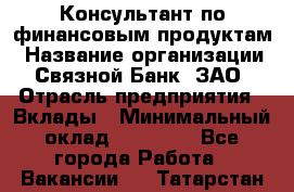 Консультант по финансовым продуктам › Название организации ­ Связной Банк, ЗАО › Отрасль предприятия ­ Вклады › Минимальный оклад ­ 22 800 - Все города Работа » Вакансии   . Татарстан респ.